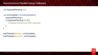 © 2013 Adobe Systems Incorporated. All Rights Reserved.
Asynchronous Parallel Using Callbacks
var requestsPending = 2;
var onComplete = function(tweets) {
requestsPending--;
if (requestsPending == 0) {
// Display tweets from both requests.
}
}
loadTweets('#adobe', onComplete);
loadTweets('#summit', onComplete);
33
 
