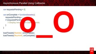 © 2013 Adobe Systems Incorporated. All Rights Reserved.
Asynchronous Parallel Using Callbacks
var requestsPending = 2;
var onComplete = function(tweets) {
requestsPending--;
if (requestsPending == 0) {
// Display tweets from both requests.
}
}
loadTweets('#adobe', onComplete);
loadTweets('#summit', onComplete);
34
o_O
 