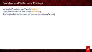 © 2013 Adobe Systems Incorporated. All Rights Reserved.
Asynchronous Parallel Using Promises
var adobePromise = loadTweets('#adobe');
var summitPromise = loadTweets('#summit');
$.when(adobePromise, summitPromise).then(displayTweets);
35
 