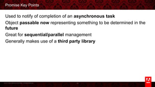 © 2013 Adobe Systems Incorporated. All Rights Reserved.
Promise Key Points
Used to notify of completion of an asynchronous task
Object passable now representing something to be determined in the future
Great for sequential/parallel management
Generally makes use of a third party library
36
 