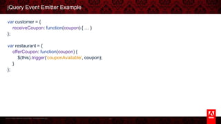 © 2013 Adobe Systems Incorporated. All Rights Reserved.
jQuery Event Emitter Example
var customer = {
receiveCoupon: function(coupon) { … }
};
var restaurant = {
offerCoupon: function(coupon) {
$(this).trigger('couponAvailable', coupon);
}
};
41
 