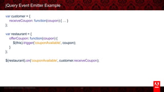 © 2013 Adobe Systems Incorporated. All Rights Reserved.
jQuery Event Emitter Example
var customer = {
receiveCoupon: function(coupon) { … }
};
var restaurant = {
offerCoupon: function(coupon) {
$(this).trigger('couponAvailable', coupon);
}
};
$(restaurant).on('couponAvailable', customer.receiveCoupon);
42
 