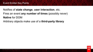 © 2013 Adobe Systems Incorporated. All Rights Reserved.
Event Emitter Key Points
Notifies of state change, user interaction, etc.
Fires an event any number of times (possibly never)
Native for DOM
Arbitrary objects make use of a third-party library
43
 
