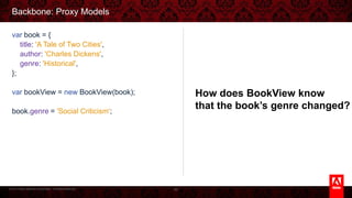© 2013 Adobe Systems Incorporated. All Rights Reserved.
Backbone: Proxy Models
66
var book = {
title: 'A Tale of Two Cities',
author: 'Charles Dickens',
genre: 'Historical',
};
var bookView = new BookView(book);
book.genre = 'Social Criticism';
How does BookView know
that the book’s genre changed?
 