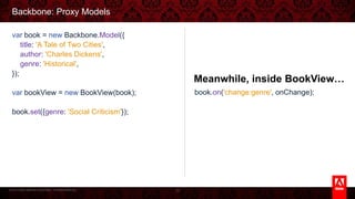 © 2013 Adobe Systems Incorporated. All Rights Reserved.
Backbone: Proxy Models
70
Meanwhile, inside BookView…
book.on('change:genre', onChange);
var book = new Backbone.Model({
title: 'A Tale of Two Cities',
author: 'Charles Dickens',
genre: 'Historical',
});
var bookView = new BookView(book);
book.set({genre: 'Social Criticism'});
 