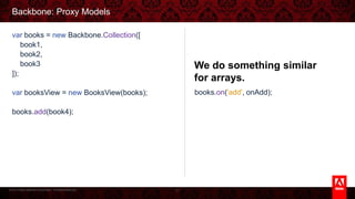 © 2013 Adobe Systems Incorporated. All Rights Reserved.
Backbone: Proxy Models
71
We do something similar for
arrays.
var books = new Backbone.Collection([
book1,
book2,
book3
]);
var booksView = new BooksView(books);
books.add(book4);
books.on('add', onAdd);
 
