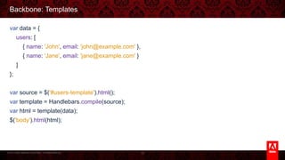 © 2013 Adobe Systems Incorporated. All Rights Reserved.
Backbone: Templates
var data = {
users: [
{ name: 'John', email: 'john@example.com' },
{ name: 'Jane', email: 'jane@example.com' }
]
};
var source = $('#users-template').html();
var template = Handlebars.compile(source);
var html = template(data);
$('body').html(html);
76
 