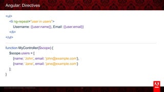 © 2013 Adobe Systems Incorporated. All Rights Reserved.
Angular: Directives
<ul>
<li ng-repeat="user in users">
Username: {{user.name}}, Email: {{user.email}}
</li>
</ul>
function MyController($scope) {
$scope.users = [
{name: 'John', email: 'john@example.com'},
{name: 'Jane', email: 'jane@example.com'}
];
}
78
 