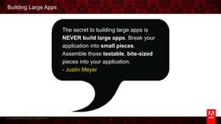 © 2013 Adobe Systems Incorporated. All Rights Reserved.
Building Large Apps
8
The secret to building large apps is NEVER
build large apps. Break your application
into small pieces. Assemble those testable,
bite-sized pieces into your application.
- Justin Meyer
 