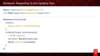 © 2013 Adobe Systems Incorporated. All Rights Reserved.
Backbone: Responding To And Updating View
Name: <input type="text" class="name-in">
<h1>Hello <span class="name-out"></span></h1>
Backbone.View.extend({
events: {
'keyup .name-in': 'onNameChange'
},
onNameChange: function(event) {
// TODO: Optimize
var name = $(event.target).val();
this.$('.name-out').text(name);
}
});
80
 
