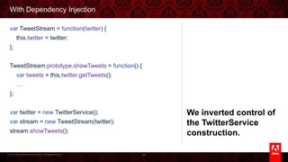© 2013 Adobe Systems Incorporated. All Rights Reserved.
With Dependency Injection
84
var TweetStream = function(twitter) {
this.twitter = twitter;
};
TweetStream.prototype.showTweets = function() {
var tweets = this.twitter.getTweets();
…
};
var twitter = new TwitterService();
var stream = new TweetStream(twitter);
stream.showTweets();
We inverted control of the
TwitterService construction.
 