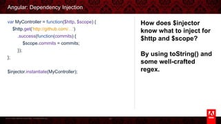 © 2013 Adobe Systems Incorporated. All Rights Reserved.
Angular: Dependency Injection
87
var MyController = function($http, $scope) {
$http.get('http://github.com/…')
.success(function(commits) {
$scope.commits = commits;
});
};
$injector.instantiate(MyController);
How does $injector know
what to inject for $http
and $scope?
By using toString() and
some well-crafted regex.
 