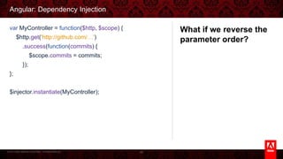 © 2013 Adobe Systems Incorporated. All Rights Reserved.
Angular: Dependency Injection
88
var MyController = function($http, $scope) {
$http.get('http://github.com/…')
.success(function(commits) {
$scope.commits = commits;
});
};
$injector.instantiate(MyController);
What if we reverse the
parameter order?
 