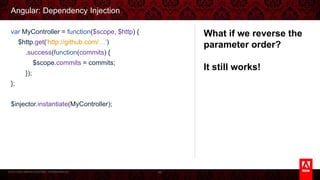 © 2013 Adobe Systems Incorporated. All Rights Reserved.
Angular: Dependency Injection
89
var MyController = function($scope, $http) {
$http.get('http://github.com/…')
.success(function(commits) {
$scope.commits = commits;
});
};
$injector.instantiate(MyController);
What if we reverse the
parameter order?
It still works!
 
