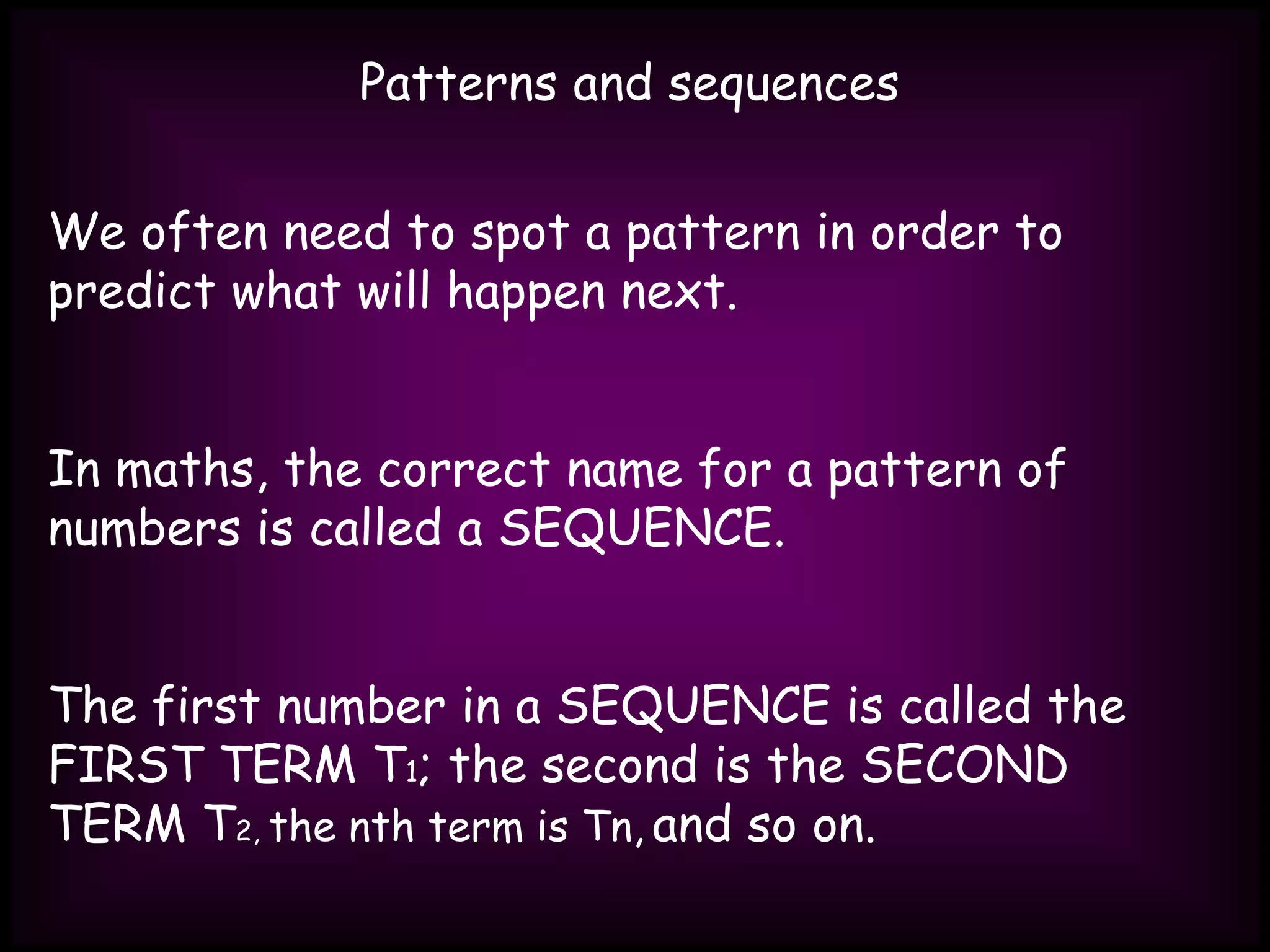 Patterns and sequences
We often need to spot a pattern in order to
predict what will happen next.
In maths, the correct name for a pattern of
numbers is called a SEQUENCE.
The first number in a SEQUENCE is called the
FIRST TERM T1; the second is the SECOND
TERM T2, the nth term is Tn, and so on.
 