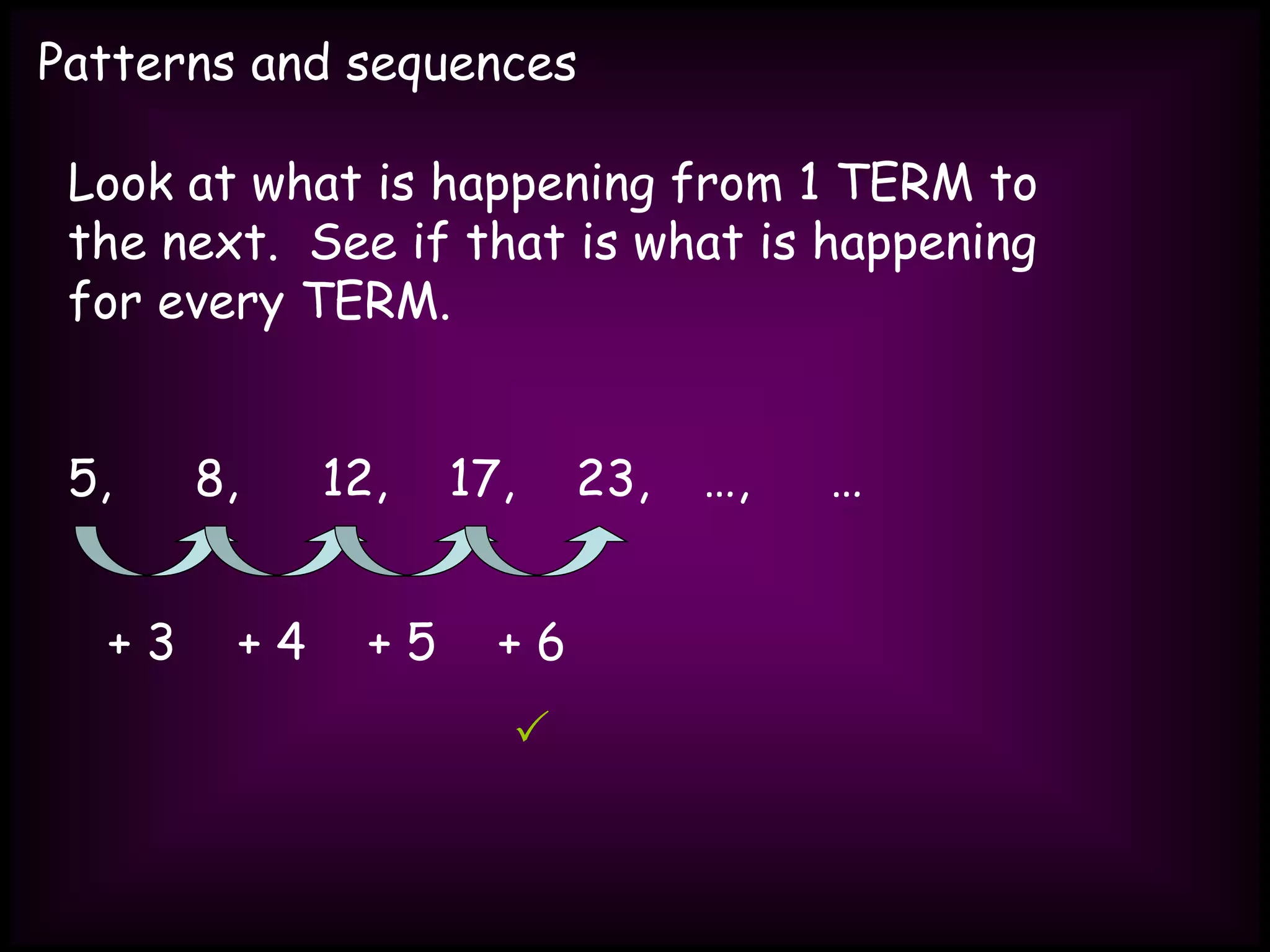 Patterns and sequences
Look at what is happening from 1 TERM to
the next. See if that is what is happening
for every TERM.
5, 8, 12, 17, 23, …, …
+ 3 + 4 + 5 + 6

 