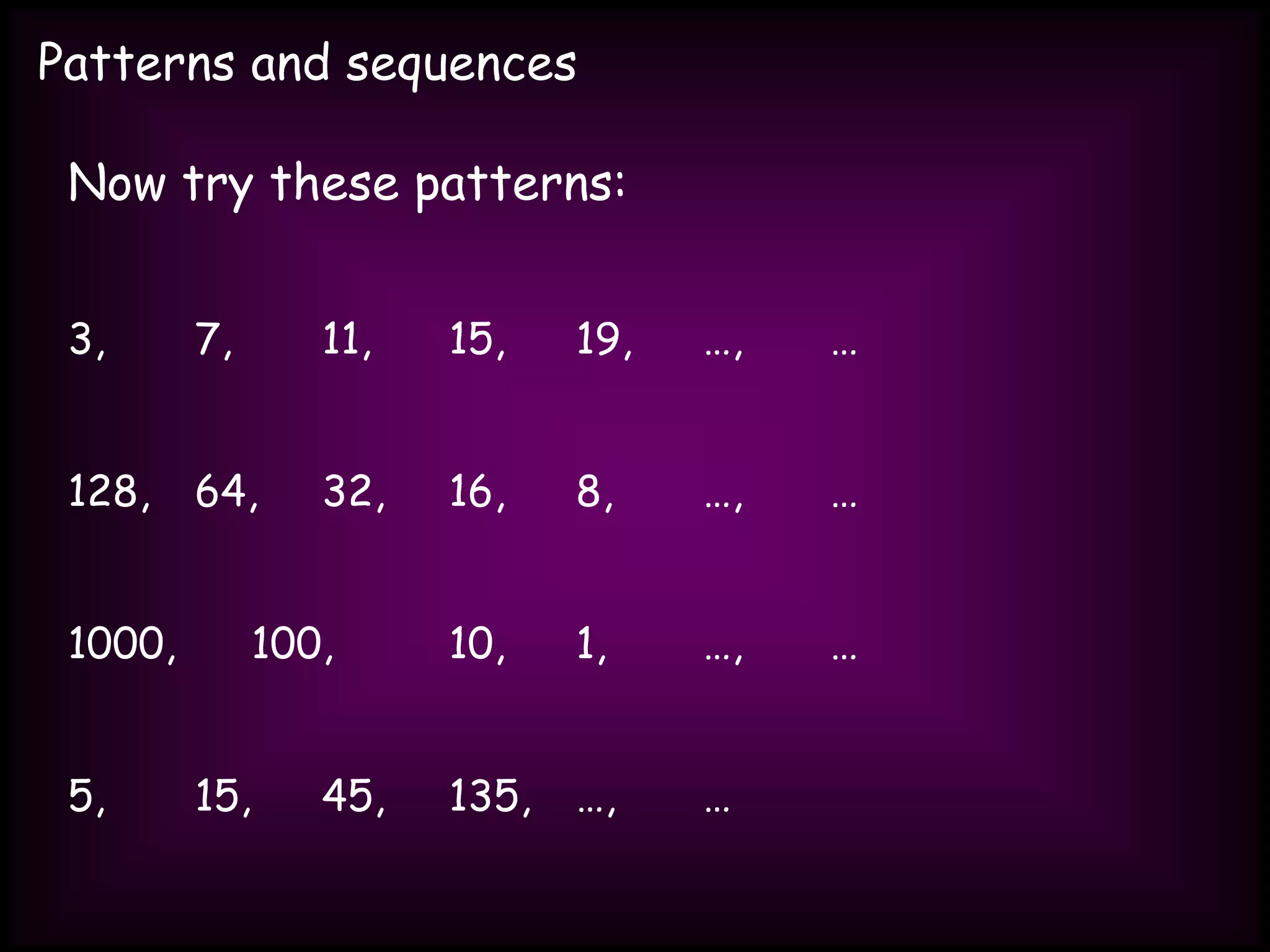 Patterns and sequences
Now try these patterns:
3, 7, 11, 15, 19, …, …
128, 64, 32, 16, 8, …, …
1000, 100, 10, 1, …, …
5, 15, 45, 135, …, …
 