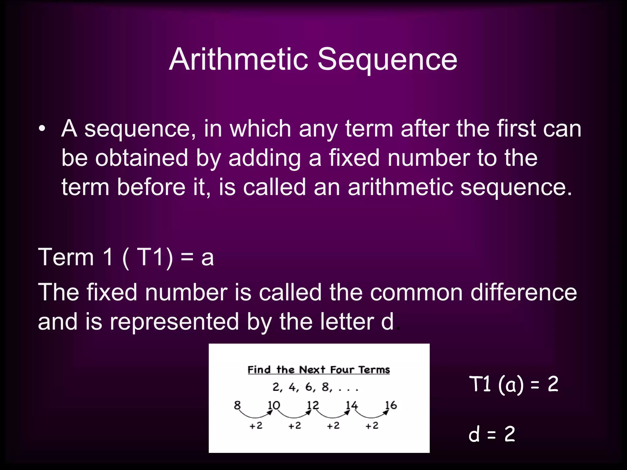 Arithmetic Sequence
• A sequence, in which any term after the first can
be obtained by adding a fixed number to the
term before it, is called an arithmetic sequence.
Term 1 ( T1) = a
The fixed number is called the common difference
and is represented by the letter d.
T1 (a) = 2
d = 2
 