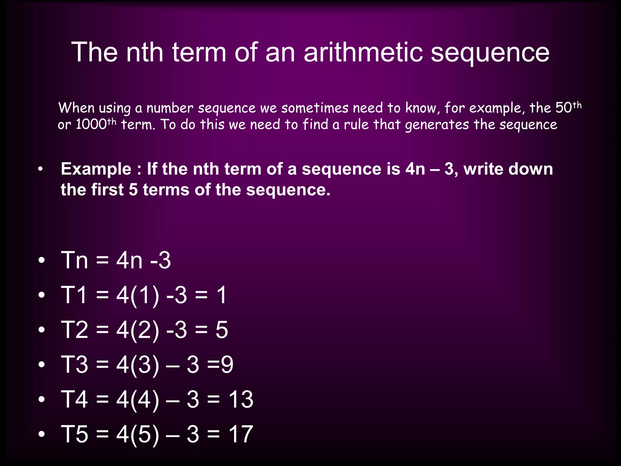 The nth term of an arithmetic sequence
• Example : If the nth term of a sequence is 4n – 3, write down
the first 5 terms of the sequence.
• Tn = 4n -3
• T1 = 4(1) -3 = 1
• T2 = 4(2) -3 = 5
• T3 = 4(3) – 3 =9
• T4 = 4(4) – 3 = 13
• T5 = 4(5) – 3 = 17
When using a number sequence we sometimes need to know, for example, the 50th
or 1000th term. To do this we need to find a rule that generates the sequence
 