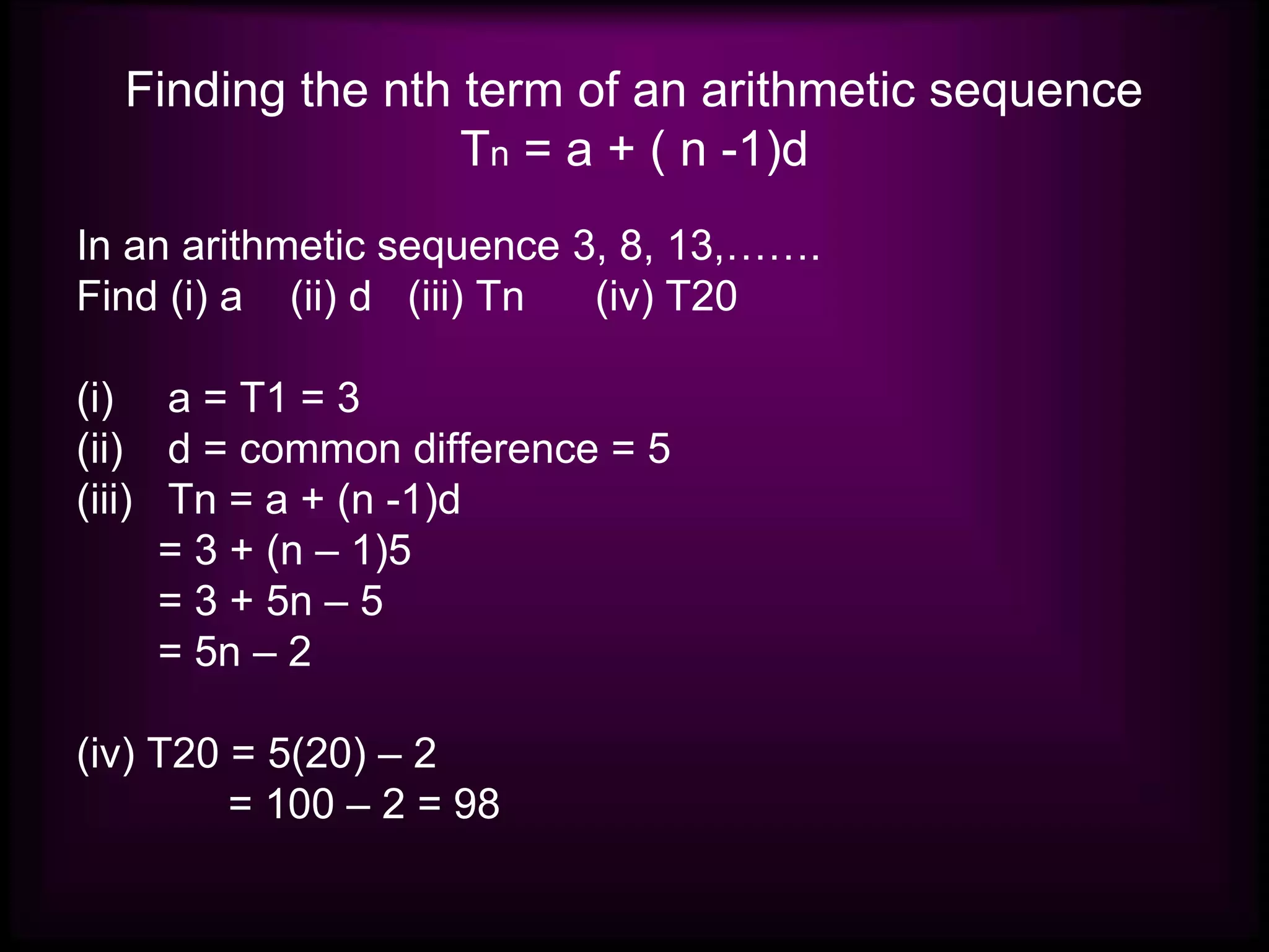 Finding the nth term of an arithmetic sequence
Tn = a + ( n -1)d
In an arithmetic sequence 3, 8, 13,…….
Find (i) a (ii) d (iii) Tn (iv) T20
(i) a = T1 = 3
(ii) d = common difference = 5
(iii) Tn = a + (n -1)d
= 3 + (n – 1)5
= 3 + 5n – 5
= 5n – 2
(iv) T20 = 5(20) – 2
= 100 – 2 = 98
 