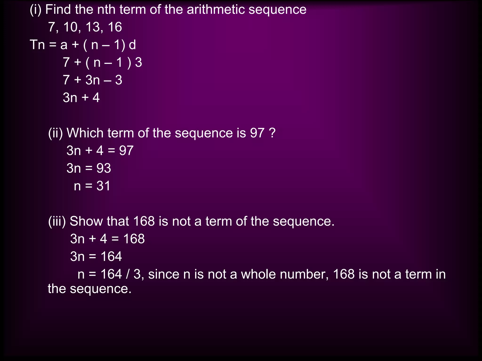 (i) Find the nth term of the arithmetic sequence
7, 10, 13, 16
Tn = a + ( n – 1) d
7 + ( n – 1 ) 3
7 + 3n – 3
3n + 4
(ii) Which term of the sequence is 97 ?
3n + 4 = 97
3n = 93
n = 31
(iii) Show that 168 is not a term of the sequence.
3n + 4 = 168
3n = 164
n = 164 / 3, since n is not a whole number, 168 is not a term in
the sequence.
 