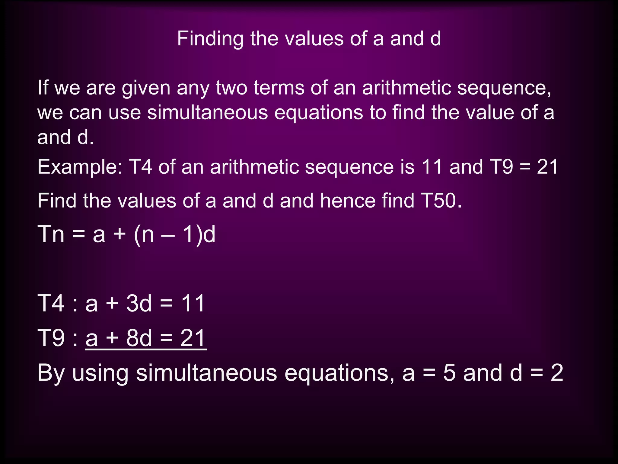 Finding the values of a and d
If we are given any two terms of an arithmetic sequence,
we can use simultaneous equations to find the value of a
and d.
Example: T4 of an arithmetic sequence is 11 and T9 = 21
Find the values of a and d and hence find T50.
Tn = a + (n – 1)d
T4 : a + 3d = 11
T9 : a + 8d = 21
By using simultaneous equations, a = 5 and d = 2
 