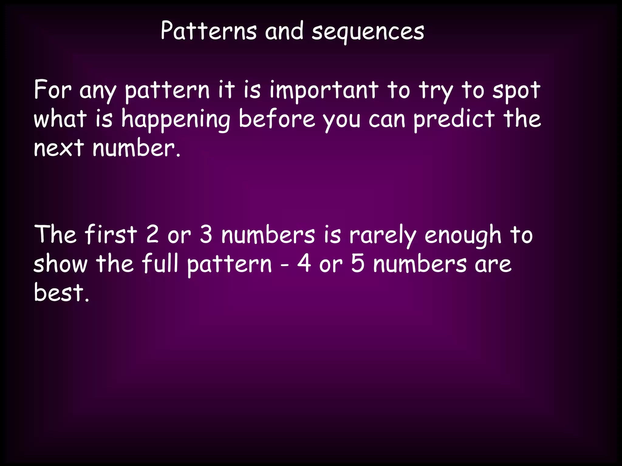 Patterns and sequences
For any pattern it is important to try to spot
what is happening before you can predict the
next number.
The first 2 or 3 numbers is rarely enough to
show the full pattern - 4 or 5 numbers are
best.
 