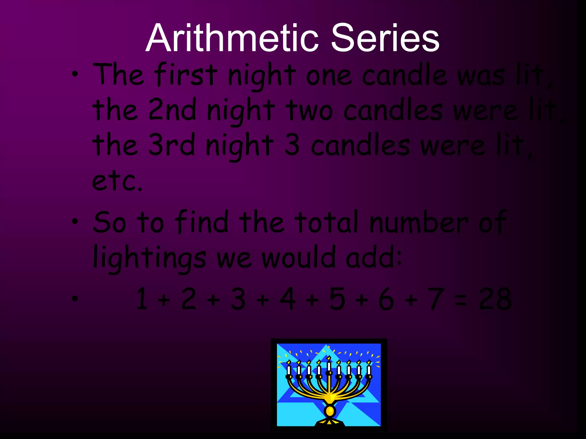 Arithmetic Series
• The first night one candle was lit,
the 2nd night two candles were lit,
the 3rd night 3 candles were lit,
etc.
• So to find the total number of
lightings we would add:
• 1 + 2 + 3 + 4 + 5 + 6 + 7 = 28
 