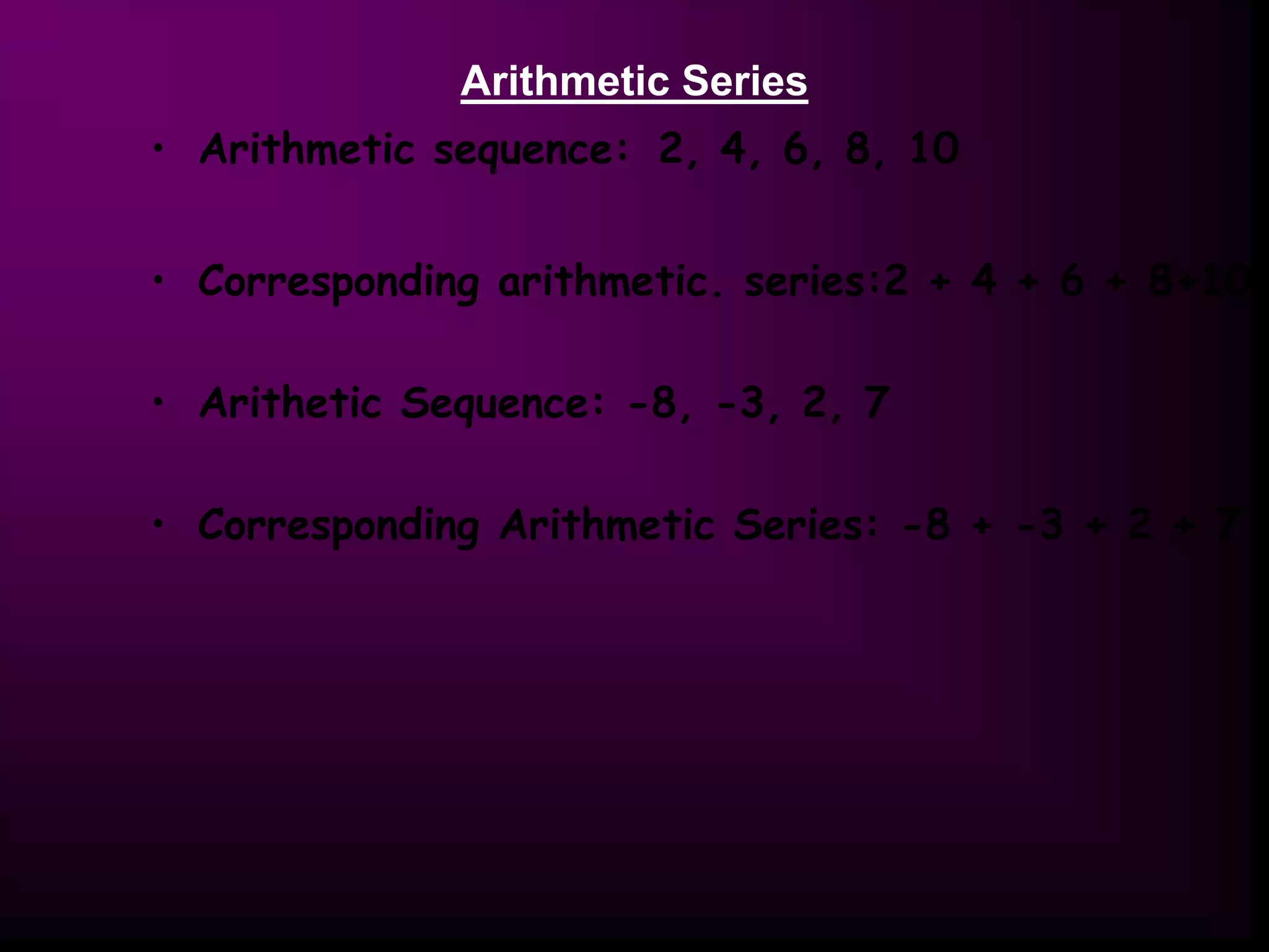 Arithmetic Series
• Arithmetic sequence: 2, 4, 6, 8, 10
• Corresponding arithmetic. series:2 + 4 + 6 + 8+10
• Arithetic Sequence: -8, -3, 2, 7
• Corresponding Arithmetic Series: -8 + -3 + 2 + 7
 