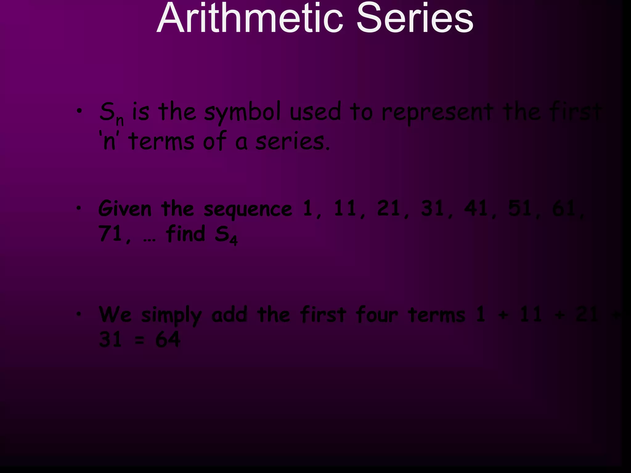 Arithmetic Series
• Sn is the symbol used to represent the first
‘n’ terms of a series.
• Given the sequence 1, 11, 21, 31, 41, 51, 61,
71, … find S4
• We simply add the first four terms 1 + 11 + 21 +
31 = 64
 