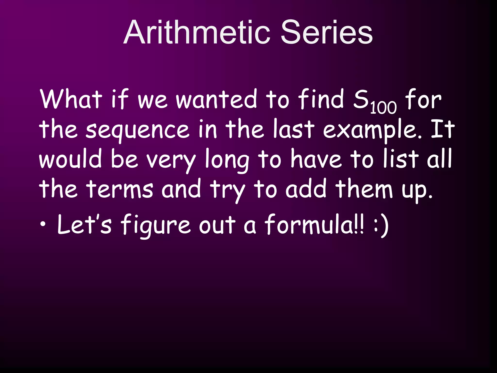 Arithmetic Series
What if we wanted to find S100 for
the sequence in the last example. It
would be very long to have to list all
the terms and try to add them up.
• Let’s figure out a formula!! :)
 