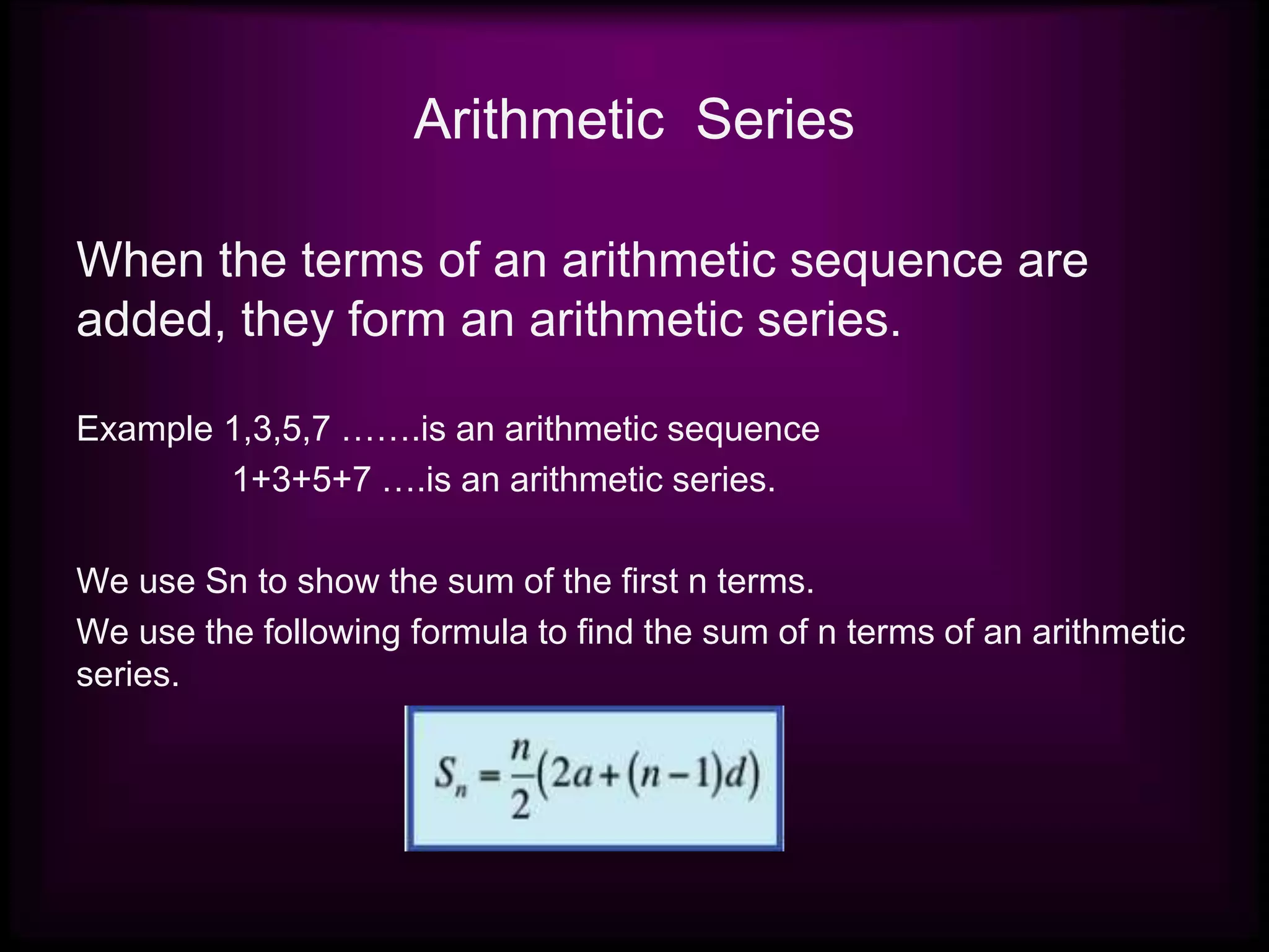 Arithmetic Series
When the terms of an arithmetic sequence are
added, they form an arithmetic series.
Example 1,3,5,7 …….is an arithmetic sequence
1+3+5+7 ….is an arithmetic series.
We use Sn to show the sum of the first n terms.
We use the following formula to find the sum of n terms of an arithmetic
series.
 