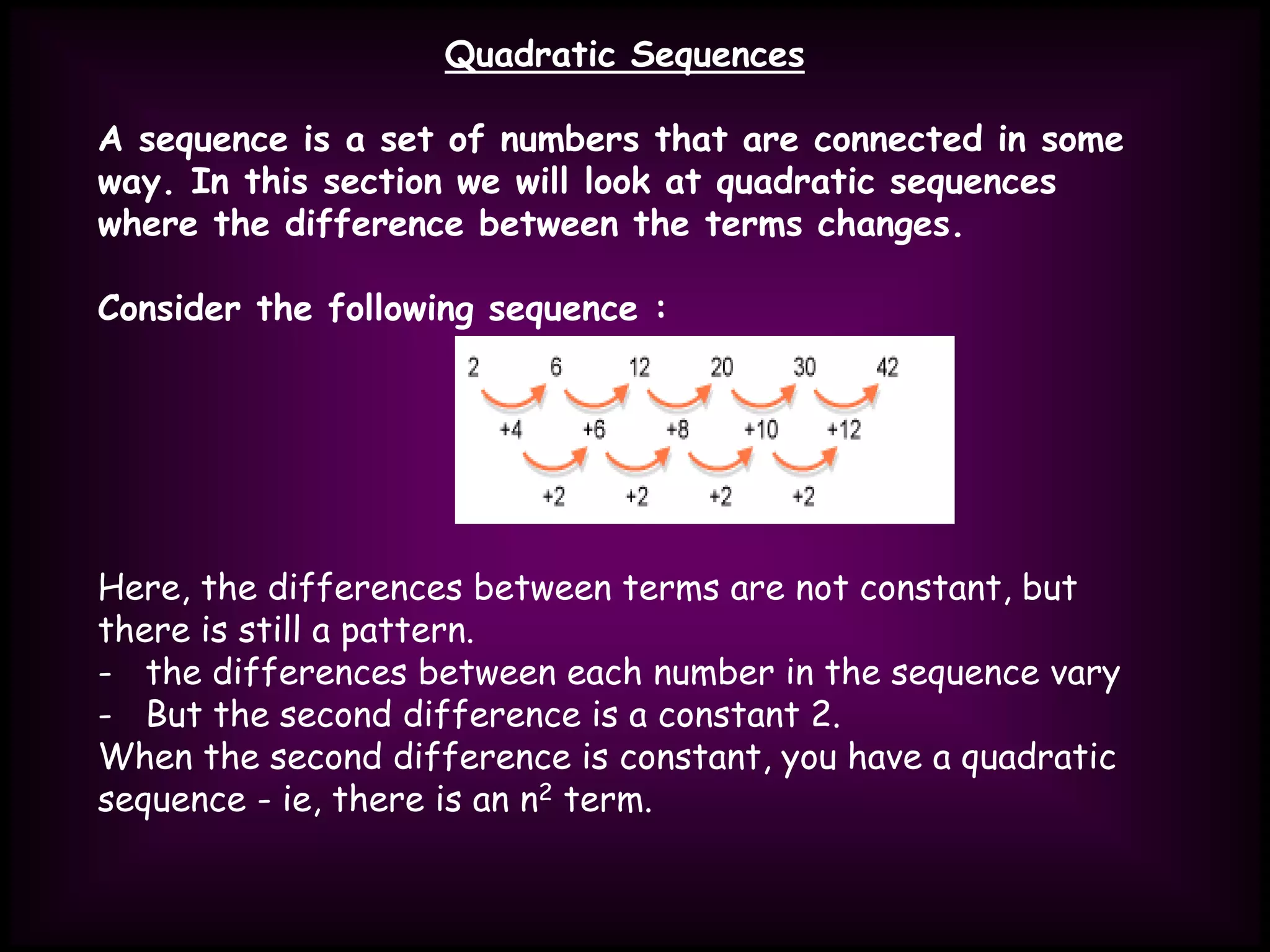 Quadratic Sequences
A sequence is a set of numbers that are connected in some
way. In this section we will look at quadratic sequences
where the difference between the terms changes.
Consider the following sequence :
Here, the differences between terms are not constant, but
there is still a pattern.
- the differences between each number in the sequence vary
- But the second difference is a constant 2.
When the second difference is constant, you have a quadratic
sequence - ie, there is an n2 term.
 