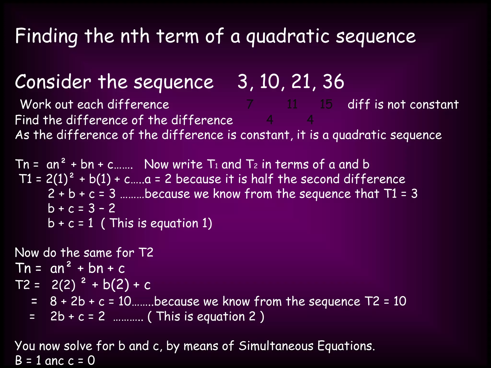 Finding the nth term of a quadratic sequence
Consider the sequence 3, 10, 21, 36
Work out each difference 7 11 15 diff is not constant
Find the difference of the difference 4 4
As the difference of the difference is constant, it is a quadratic sequence
Tn = an² + bn + c……. Now write T1 and T2 in terms of a and b
T1 = 2(1)² + b(1) + c…..a = 2 because it is half the second difference
2 + b + c = 3 ………because we know from the sequence that T1 = 3
b + c = 3 – 2
b + c = 1 ( This is equation 1)
Now do the same for T2
Tn = an² + bn + c
T2 = 2(2) ² + b(2) + c
= 8 + 2b + c = 10……..because we know from the sequence T2 = 10
= 2b + c = 2 ……….. ( This is equation 2 )
You now solve for b and c, by means of Simultaneous Equations.
B = 1 anc c = 0
 