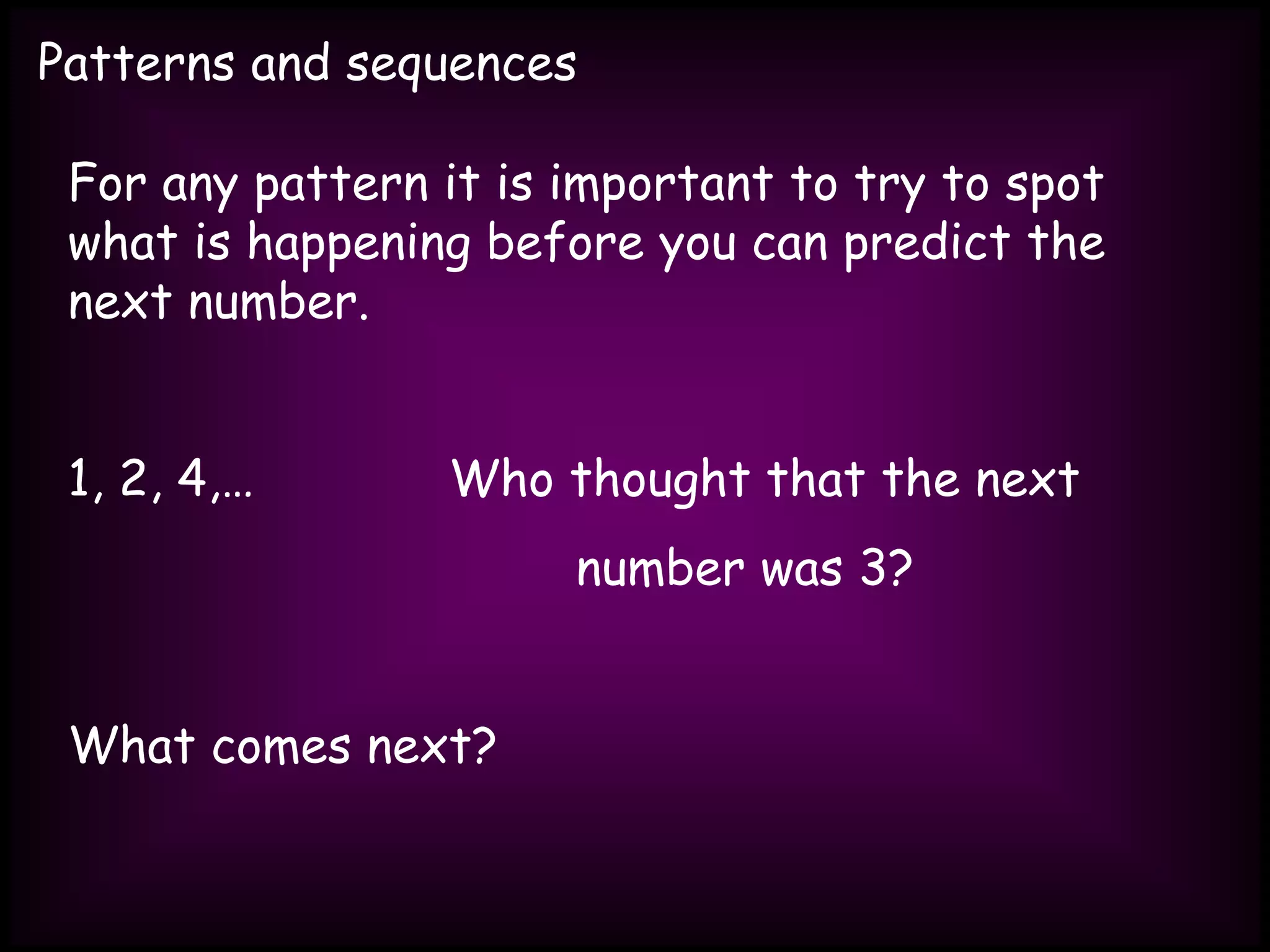 Patterns and sequences
For any pattern it is important to try to spot
what is happening before you can predict the
next number.
1, 2, 4,… Who thought that the next
number was 3?
What comes next?
 