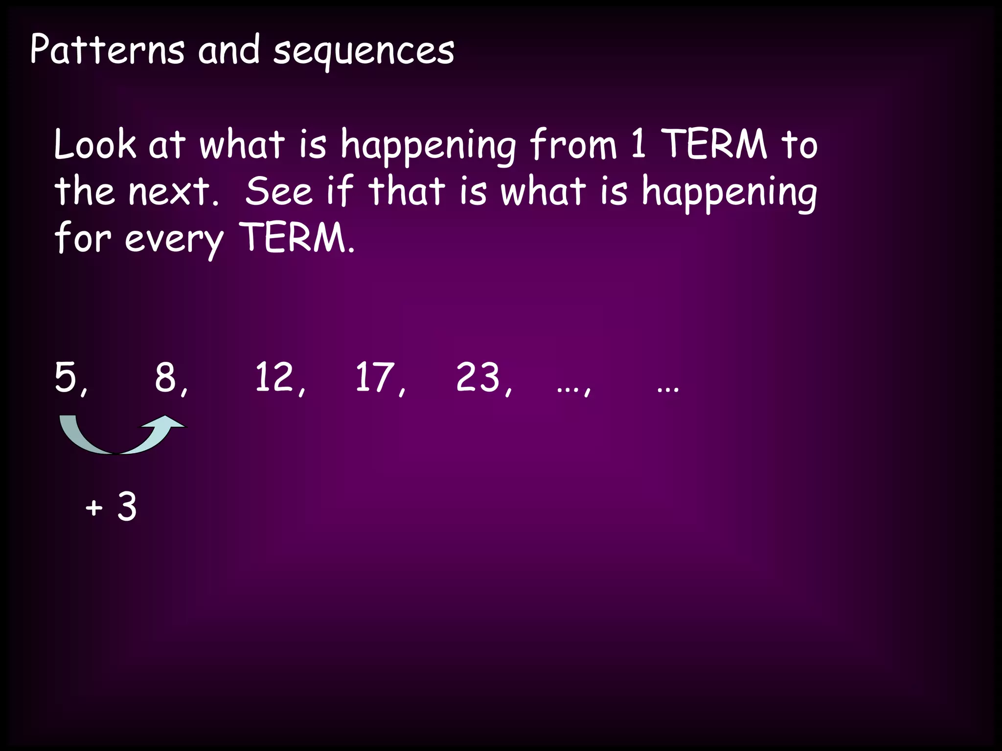 Patterns and sequences
Look at what is happening from 1 TERM to
the next. See if that is what is happening
for every TERM.
5, 8, 12, 17, 23, …, …
+ 3
 