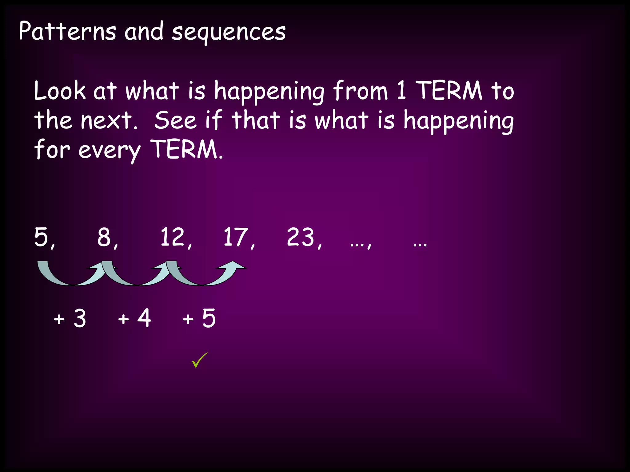Patterns and sequences
Look at what is happening from 1 TERM to
the next. See if that is what is happening
for every TERM.
5, 8, 12, 17, 23, …, …
+ 3 + 4 + 5

 