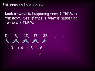 Patterns and sequences
Look at what is happening from 1 TERM to
the next. See if that is what is happening
for every TERM.
5, 8, 12, 17, 23, …, …
+ 3 + 4 + 5 + 6

 