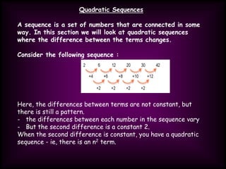 Quadratic Sequences
A sequence is a set of numbers that are connected in some
way. In this section we will look at quadratic sequences
where the difference between the terms changes.
Consider the following sequence :
Here, the differences between terms are not constant, but
there is still a pattern.
- the differences between each number in the sequence vary
- But the second difference is a constant 2.
When the second difference is constant, you have a quadratic
sequence - ie, there is an n2 term.
 