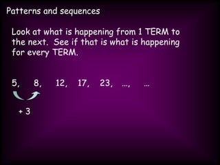 Patterns and sequences
Look at what is happening from 1 TERM to
the next. See if that is what is happening
for every TERM.
5, 8, 12, 17, 23, …, …
+ 3
 