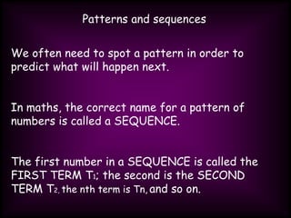 Patterns and sequences
We often need to spot a pattern in order to
predict what will happen next.
In maths, the correct name for a pattern of
numbers is called a SEQUENCE.
The first number in a SEQUENCE is called the
FIRST TERM T1; the second is the SECOND
TERM T2, the nth term is Tn, and so on.
 