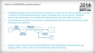 Patron: GATEKEEPER (« garde-porte »)
Protège les applications et services à l'aide d'une instance de serveur dédiée qui agit
comme un intermédiaire entre les clients et l'application ou le service, valide et
assainit les demandes, et transfère des demandes et des données entre eux.
Ce modèle peut fournir une couche supplémentaire de sécurité et limiter la surface
d'attaque du système.
Service Azure: Pare-feu de CLOUD SERVICES, SQL DATABASE (restriction/ACL de
plages d’IP); code custom via web services (Cloud Services)
 