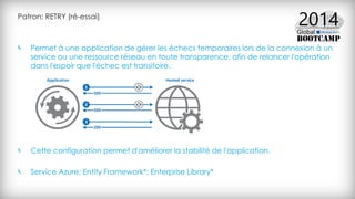 Patron: RETRY (ré-essai)
Permet à une application de gérer les échecs temporaires lors de la connexion à un
service ou une ressource réseau en toute transparence, afin de relancer l'opération
dans l'espoir que l'échec est transitoire.
Cette configuration permet d'améliorer la stabilité de l'application.
Service Azure: Entity Framework*; Enterprise Library*
 
