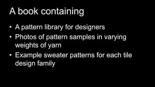 A book containing
• A pattern library for designers
• Photos of pattern samples in varying
weights of yarn
• Example sweater patterns for each tile
design family
 