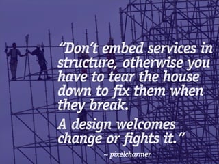 “Don’t embed services in
structure, otherwise you
have to tear the house
down to fix them when
they break.
A design welcomes
change or fights it.”
       ~ pixelcharmer
 
