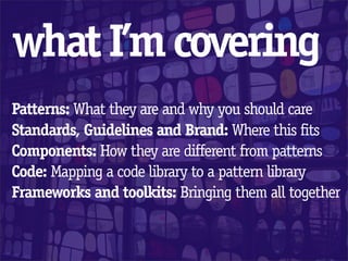what I’m covering
Patterns: What they are and why you should care
Standards, Guidelines and Brand: Where this fits
Components: How they are different from patterns
Code: Mapping a code library to a pattern library
Frameworks and toolkits: Bringing them all together
 