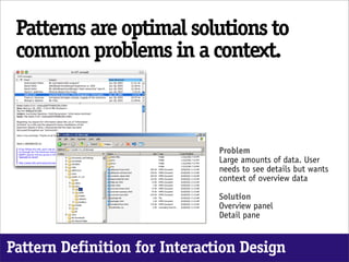 Patterns are optimal solutions to
 common problems in a context.



                               Problem
                               Large amounts of data. User
                               needs to see details but wants
                               context of overview data

                               Solution
                               Overview panel
                               Detail pane


Pattern Definition for Interaction Design
 