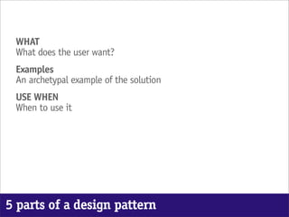 WHAT
 What does the user want?
 Examples
 An archetypal example of the solution
 USE WHEN
 When to use it




5 parts of a design pattern
 