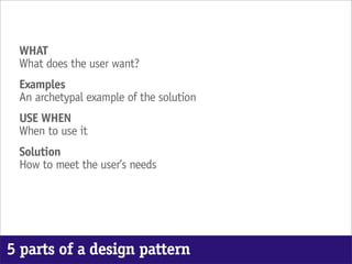 WHAT
 What does the user want?
 Examples
 An archetypal example of the solution
 USE WHEN
 When to use it
 Solution
 How to meet the user’s needs




5 parts of a design pattern
 