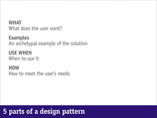 WHAT
 What does the user want?
 Examples
 An archetypal example of the solution
 USE WHEN
 When to use it
 HOW
 How to meet the user’s needs




5 parts of a design pattern
 